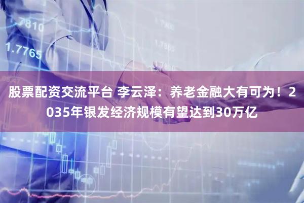 股票配资交流平台 李云泽：养老金融大有可为！2035年银发经济规模有望达到30万亿