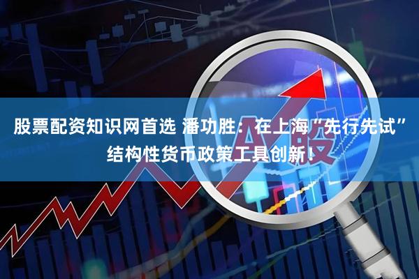 股票配资知识网首选 潘功胜：在上海“先行先试”结构性货币政策工具创新！
