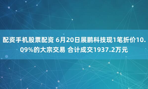 配资手机股票配资 6月20日展鹏科技现1笔折价10.09%的大宗交易 合计成交1937.2万元