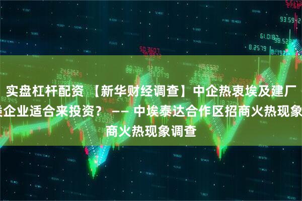 实盘杠杆配资 【新华财经调查】中企热衷埃及建厂 哪类企业适合来投资？ —— 中埃泰达合作区招商火热现象调查
