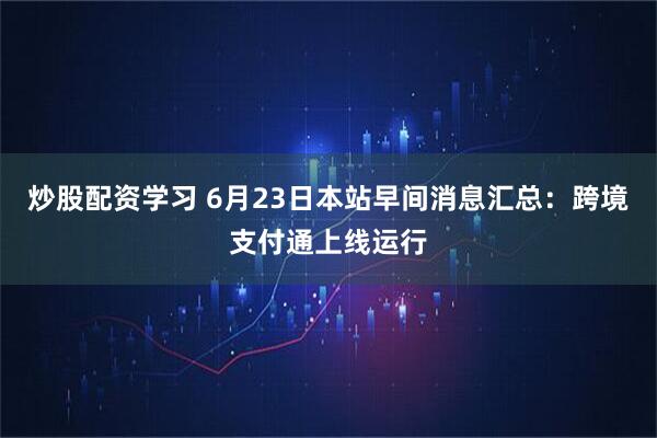 炒股配资学习 6月23日本站早间消息汇总：跨境支付通上线运行