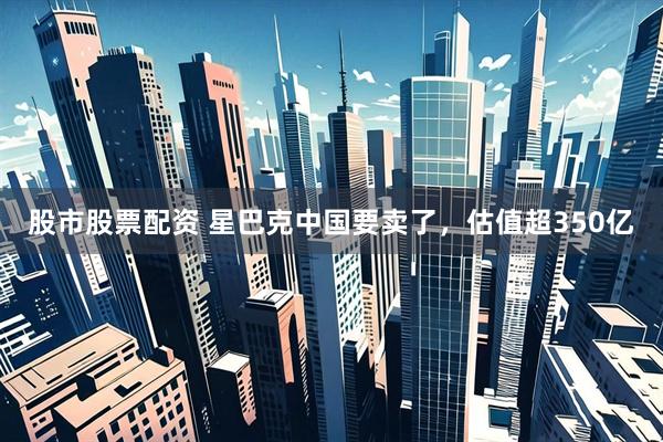 股市股票配资 星巴克中国要卖了，估值超350亿