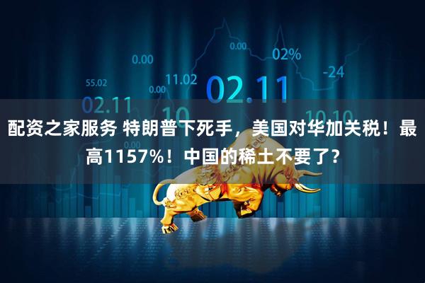 配资之家服务 特朗普下死手，美国对华加关税！最高1157%！中国的稀土不要了？