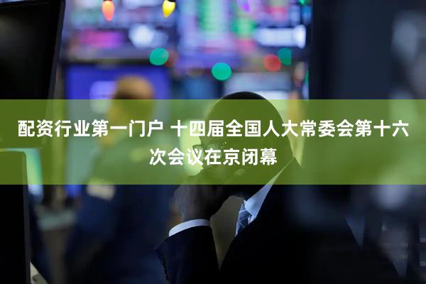 配资行业第一门户 十四届全国人大常委会第十六次会议在京闭幕