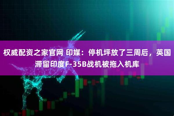 权威配资之家官网 印媒：停机坪放了三周后，英国滞留印度F-35B战机被拖入机库