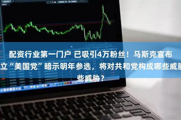 配资行业第一门户 已吸引4万粉丝！马斯克宣布成立“美国党”暗示明年参选，将对共和党构成哪些威胁？
