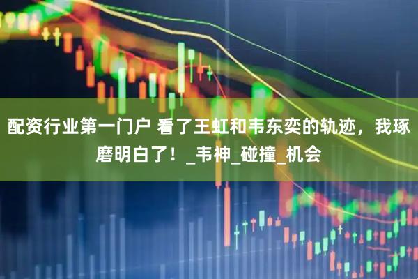 配资行业第一门户 看了王虹和韦东奕的轨迹，我琢磨明白了！_韦神_碰撞_机会