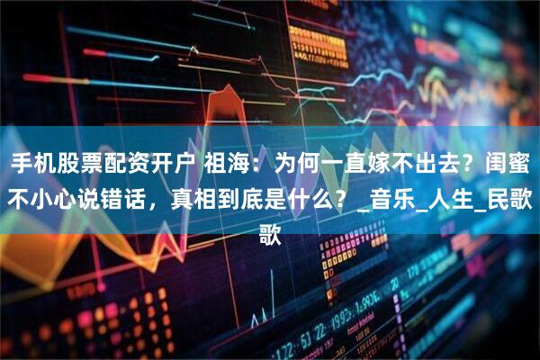 手机股票配资开户 祖海：为何一直嫁不出去？闺蜜不小心说错话，真相到底是什么？_音乐_人生_民歌