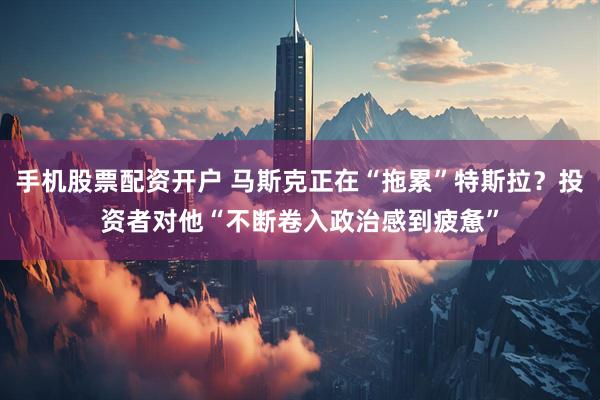 手机股票配资开户 马斯克正在“拖累”特斯拉？投资者对他“不断卷入政治感到疲惫”