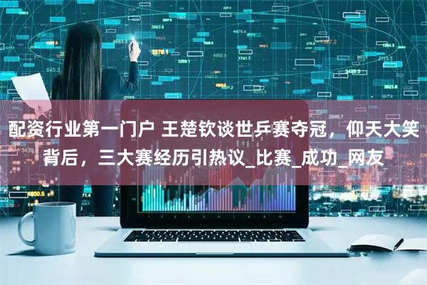 配资行业第一门户 王楚钦谈世乒赛夺冠，仰天大笑背后，三大赛经历引热议_比赛_成功_网友