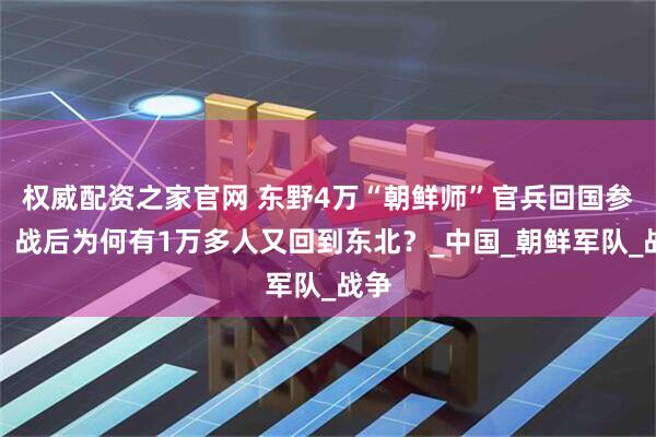 权威配资之家官网 东野4万“朝鲜师”官兵回国参战，战后为何有1万多人又回到东北？_中国_朝鲜军队_战争