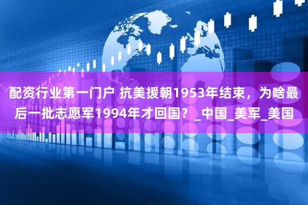 配资行业第一门户 抗美援朝1953年结束，为啥最后一批志愿军1994年才回国？_中国_美军_美国