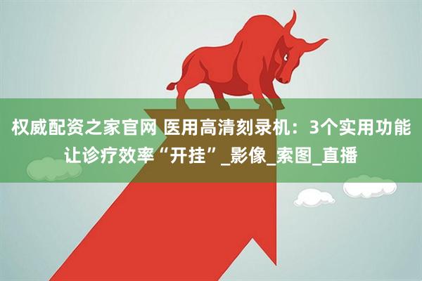 权威配资之家官网 医用高清刻录机：3个实用功能让诊疗效率“开挂”_影像_索图_直播