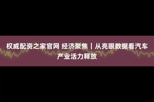 权威配资之家官网 经济聚焦｜从亮眼数据看汽车产业活力释放