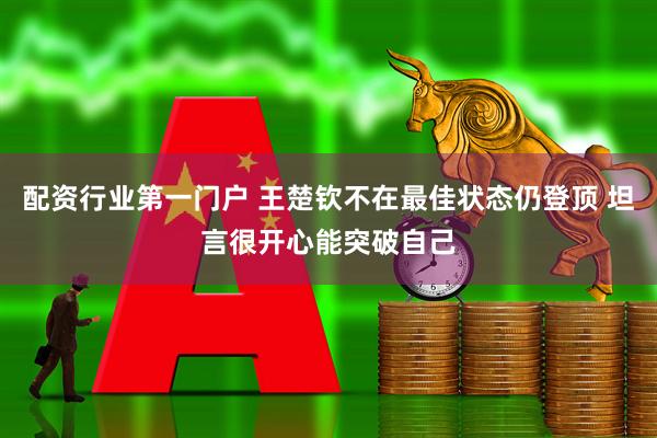 配资行业第一门户 王楚钦不在最佳状态仍登顶 坦言很开心能突破自己
