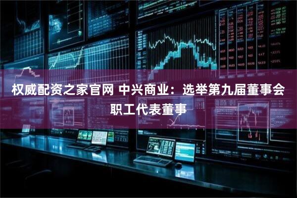 权威配资之家官网 中兴商业：选举第九届董事会职工代表董事