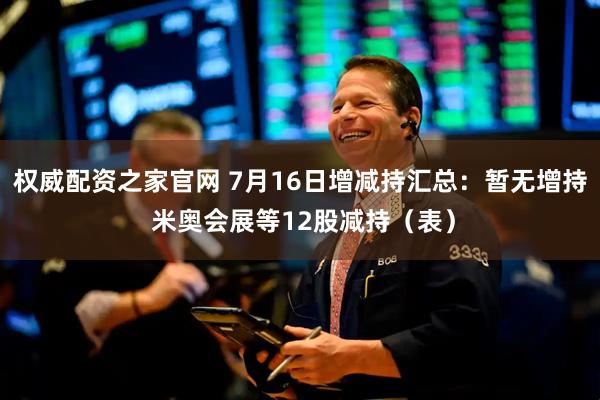 权威配资之家官网 7月16日增减持汇总：暂无增持 米奥会展等12股减持（表）