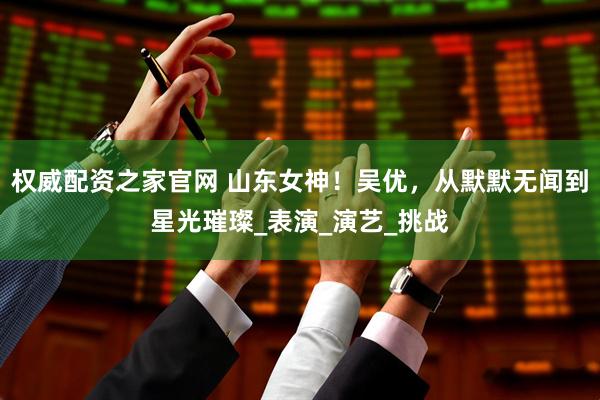 权威配资之家官网 山东女神！吴优，从默默无闻到星光璀璨_表演_演艺_挑战