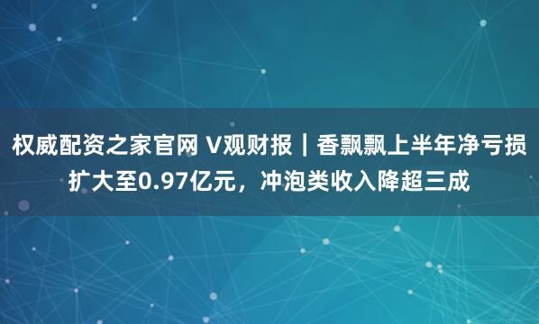 权威配资之家官网 V观财报｜香飘飘上半年净亏损扩大至0.97亿元，冲泡类收入降超三成