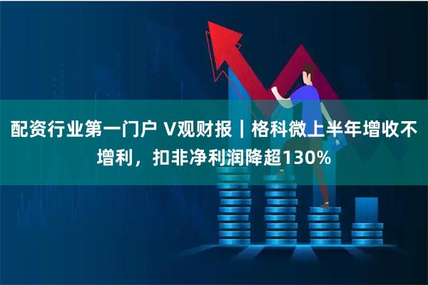 配资行业第一门户 V观财报｜格科微上半年增收不增利，扣非净利润降超130%