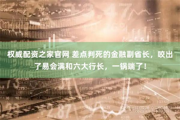 权威配资之家官网 差点判死的金融副省长，咬出了易会满和六大行长，一锅端了！
