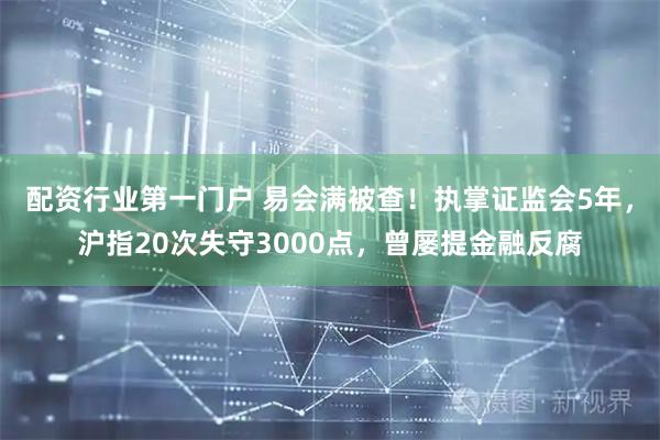配资行业第一门户 易会满被查！执掌证监会5年，沪指20次失守3000点，曾屡提金融反腐