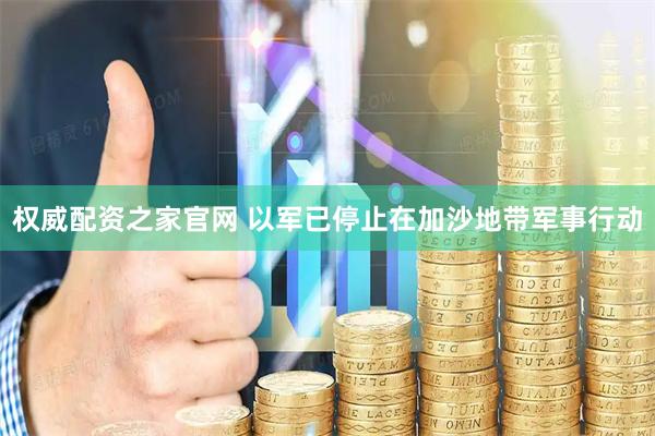 权威配资之家官网 以军已停止在加沙地带军事行动