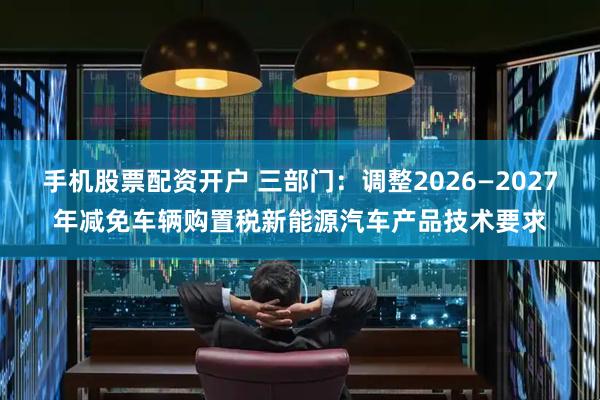 手机股票配资开户 三部门：调整2026—2027年减免车辆购置税新能源汽车产品技术要求