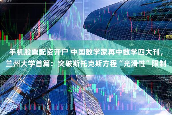手机股票配资开户 中国数学家再中数学四大刊，兰州大学首篇：突破斯托克斯方程“光滑性”限制