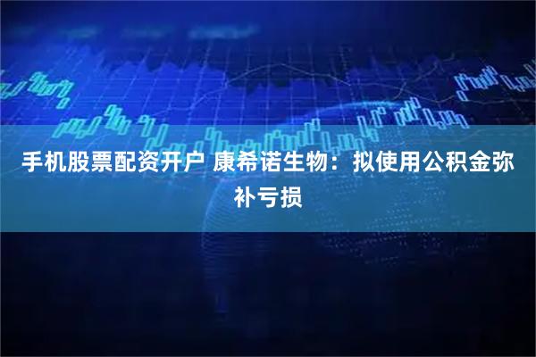手机股票配资开户 康希诺生物：拟使用公积金弥补亏损