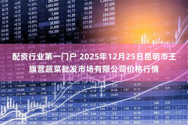 配资行业第一门户 2025年12月25日昆明市王旗营蔬菜批发市场有限公司价格行情