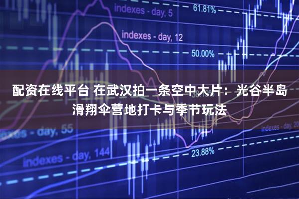 配资在线平台 在武汉拍一条空中大片：光谷半岛滑翔伞营地打卡与季节玩法