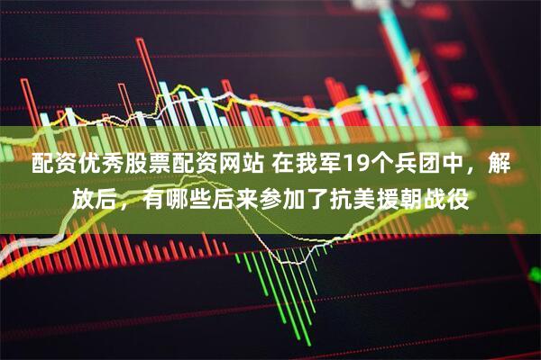 配资优秀股票配资网站 在我军19个兵团中，解放后，有哪些后来参加了抗美援朝战役