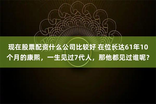 现在股票配资什么公司比较好 在位长达61年10个月的康熙，一生见过7代人，那他都见过谁呢？