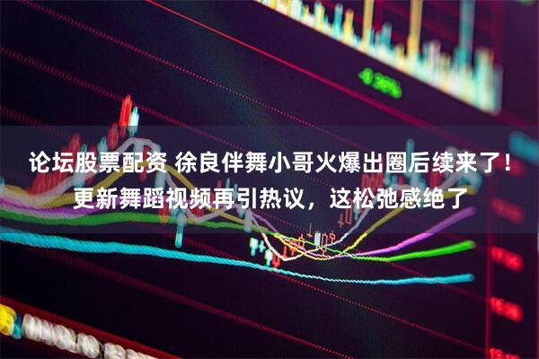 论坛股票配资 徐良伴舞小哥火爆出圈后续来了！更新舞蹈视频再引热议，这松弛感绝了