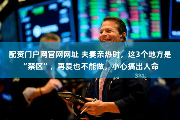 配资门户网官网网址 夫妻亲热时,这3个地方是“禁区”,再爱也不能做,小心搞出人命