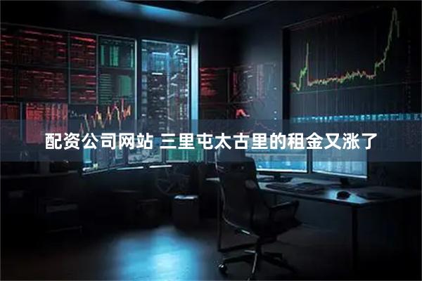 配资公司网站 三里屯太古里的租金又涨了
