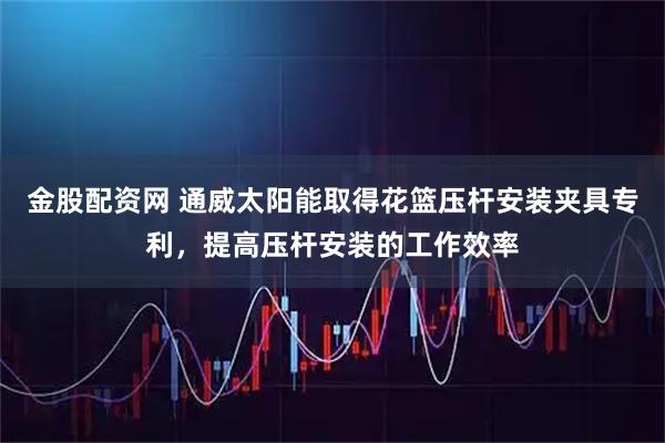 金股配资网 通威太阳能取得花篮压杆安装夹具专利，提高压杆安装的工作效率