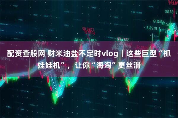 配资查股网 财米油盐不定时vlog｜这些巨型“抓娃娃机”，让你“海淘”更丝滑