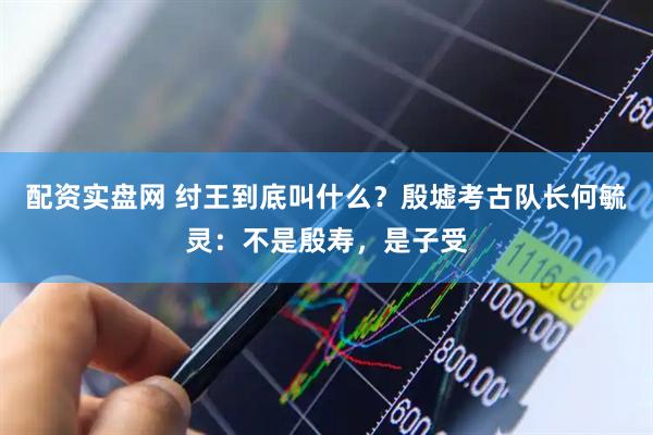 配资实盘网 纣王到底叫什么？殷墟考古队长何毓灵：不是殷寿，是子受