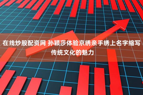 在线炒股配资网 孙颖莎体验京绣亲手绣上名字缩写 传统文化的魅力