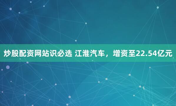 炒股配资网站识必选 江淮汽车，增资至22.54亿元