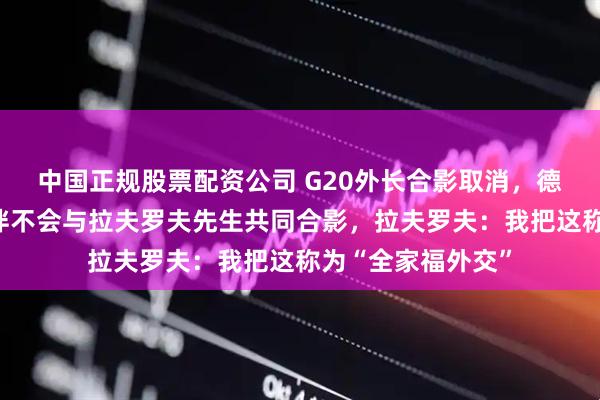 中国正规股票配资公司 G20外长合影取消，德国外长：欧洲伙伴不会与拉夫罗夫先生共同合影，拉夫罗夫：我把这称为“全家福外交”